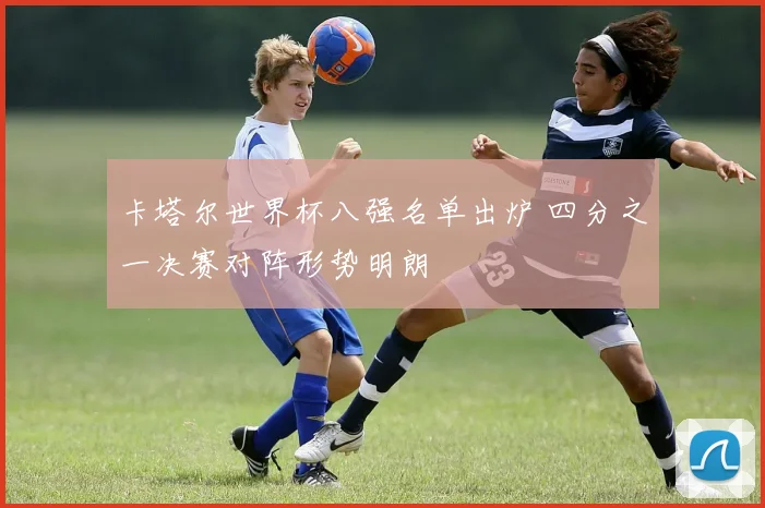 卡塔尔世界杯八强名单出炉 四分之一决赛对阵形势明朗