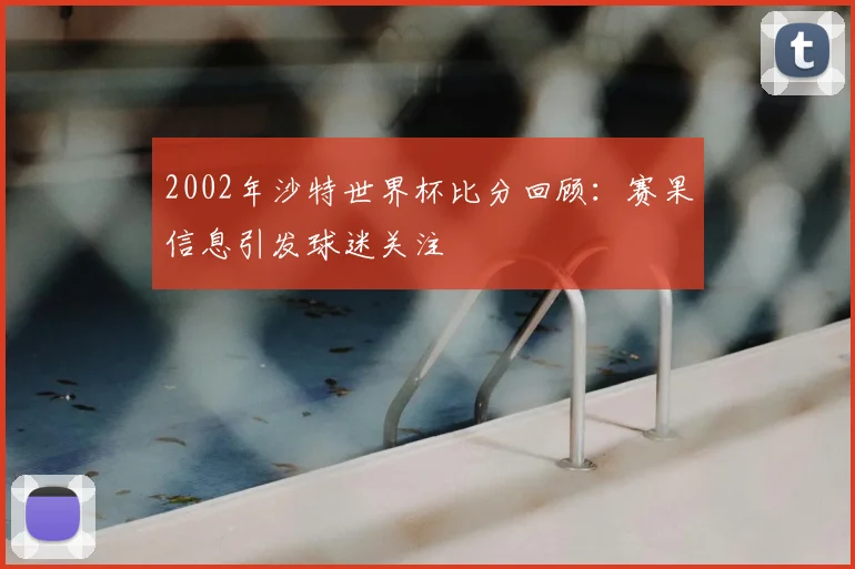 2002年沙特世界杯比分回顾:赛果信息引发球迷关注